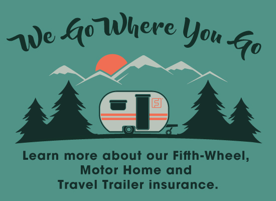 We go where you go. Learn more about our Fifth-Wheel, Motor Home and Travel Trailer Insurance.